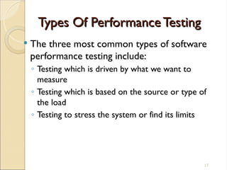 Types Of Performance Testing
Types Of Performance Testing
 The three most common types of software
performance testing include:
◦ Testing which is driven by what we want to
measure
◦ Testing which is based on the source or type of
the load
◦ Testing to stress the system or find its limits
17
 