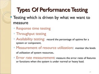 Types Of Performance Testing
Types Of Performance Testing
 Testing which is driven by what we want to
measure
◦ Response time testing
◦ Throughput testing
◦ Availability testing: record the percentage of uptime for a
system or component.
◦ Measurement of resource utilization: monitor the levels
of utilization of system resources.
◦ Error rate measurement: measure the error rates of features
or functions when the system is under normal or heavy load.
18
 