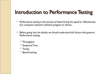 Introduction to Performance Testing
Introduction to Performance Testing
 Performance testing is the process of determining the speed or effectiveness
of a computer, network, software program or device.
 Before going into the details, we should understand the factors that governs
Performance testing:
 Throughput
 Response Time
 Tuning
 Benchmarking
 