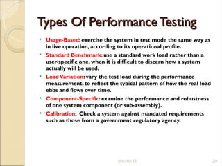 Types Of Performance Testing
Types Of Performance Testing
 Usage-Based: exercise the system in test mode the same way as
in live operation, according to its operational profile.
 Standard Benchmark: use a standard work load rather than a
user-specific one, when it is difficult to discern how a system
actually will be used.
 LoadVariation: vary the test load during the performance
measurement, to reflect the typical pattern of how the real load
ebbs and flows over time.
 Component-Specific: examine the performance and robustness
of one system component (or sub-assembly).
 Calibration: Check a system against mandated requirements
such as those from a government regulatory agency.
05/03/25 20
 