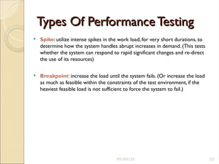 Types Of Performance Testing
Types Of Performance Testing
 Spike: utilize intense spikes in the work load, for very short durations, to
determine how the system handles abrupt increases in demand. (This tests
whether the system can respond to rapid significant changes and re-direct
the use of its resources)
 Breakpoint: increase the load until the system fails. (Or increase the load
as much as feasible within the constraints of the test environment, if the
heaviest feasible load is not sufficient to force the system to fail.)
05/03/25 23
 