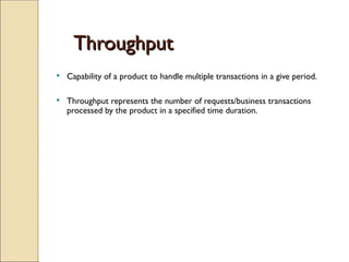 Throughput
Throughput
 Capability of a product to handle multiple transactions in a give period.
 Throughput represents the number of requests/business transactions
processed by the product in a specified time duration.
 
