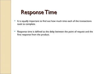 Response Time
Response Time
 It is equally important to find out how much time each of the transactions
took to complete.
 Response time is defined as the delay between the point of request and the
first response from the product.
 