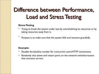 Difference between Performance,
Difference between Performance,
Load and Stress Testing
Load and Stress Testing
StressTesting
 Trying to break the system under test by overwhelming its resources or by
taking resources away from it.

Purpose is to make sure that the system fails and recovers gracefully.
Example:
 Double the baseline number for concurrent users/HTTP connections.
 Randomly shut down and restart ports on the network switches/routers
that connects servers.
 