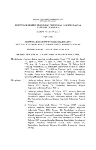 MENTERI PENDIDIKAN DAN KEBUDAYAAN
REPUBLIK INDONESIA
PERATURAN MENTERI PENDIDIKAN PENDIDIKAN DAN KEBUDAYAAN
REPUBLIK INDONESIA
NOMOR 70 TAHUN 2013
TENTANG
KERANGKA DASAR DAN STRUKTUR KURIKULUM
SEKOLAH MENENGAH KEJURUAN/MADRASAH ALIYAH KEJURUAN
DENGAN RAHMAT TUHAN YANG MAHA ESA
MENTERI PENDIDIKAN DAN KEBUDAYAAN REPUBLIK INDONESIA,
Menimbang : bahwa dalam rangka melaksanakan Pasal 77A ayat (3), Pasal
77C ayat (3), Pasal 77D ayat (3), Pasal 77E ayat (3), dan Pasal
77K ayat (6) Peraturan Pemerintah Nomor 32 Tahun 2013
Tentang Perubahan Atas Peraturan Pemerintah Nomor 19 Tahun
2005 Tentang Sistem Pendidikan Nasional perlu menetapkan
Peraturan Menteri Pendidikan dan Kebudayaan tentang
Kerangka Dasar dan Struktur Kurikulum Sekolah Menengah
Kejuruan/Madrasah Aliyah Kejuruan.
Mengingat : 1. Undang-Undang Nomor 20 Tahun 2003 tentang Sistem
Pendidikan Nasional (Lembaran Negara Republik Indonesia
Tahun 2003 Nomor 78, Tambahan Lembaran Negara
Republik Indonesia Nomor 4301);
2. Undang-Undang Nomor 17 Tahun 2007 tentang Rencana
Pembangunan Jangka Panjang Nasional 2005-2025
(Lembaran Negara Republik Indonesia Tahun 2007 Nomor
33, Tambahan Lembaran Negara Republik Indonesia Nomor
4700);
3. Peraturan Pemerintah Nomor 19 Tahun 2005 tentang
Standar Nasional Pendidikan (Lembaran Negara Republik
Indonesia Tahun 2005 Nomor 41, Tambahan Lembaran
Negara Republik Indonesia Nomor 4496) sebagaimana telah
diubah dengan Peraturan Pemerintah Nomor 32 Tahun 2013
tentang Perubahan Atas Peraturan Pemerintah Nomor 19
Tahun 2005 tentang Standar Nasional Pendidikan (Lembaran
Negara Republik Indonesia Tahun 2013 Nomor 71,
Tambahan Lembaran Negara Republik Indonesia Nomor
5410);
 