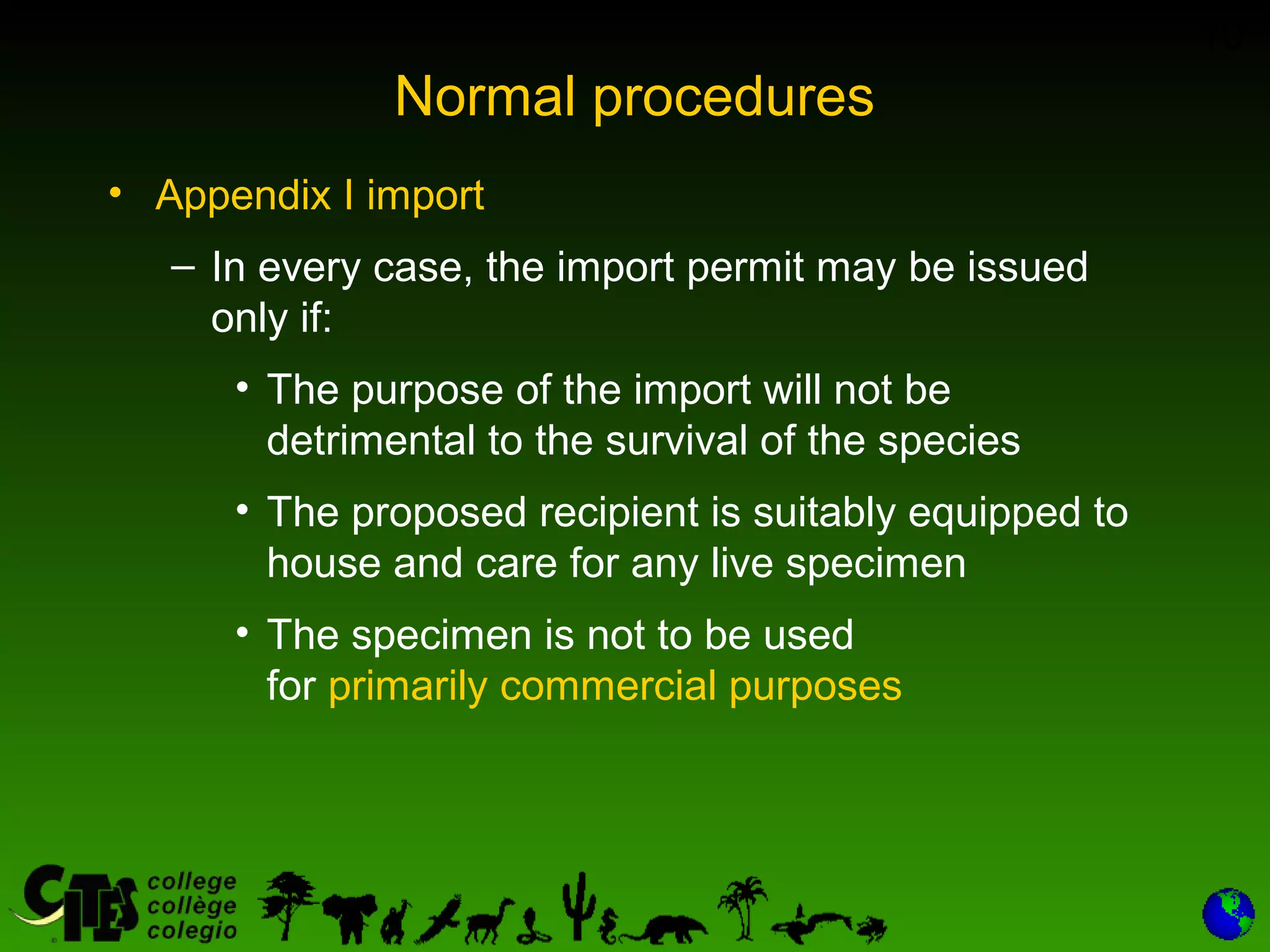 10
Normal procedures
• Appendix I import
– In every case, the import permit may be issued
only if:
• The purpose of the import will not be
detrimental to the survival of the species
• The proposed recipient is suitably equipped to
house and care for any live specimen
• The specimen is not to be used
for primarily commercial purposes
 