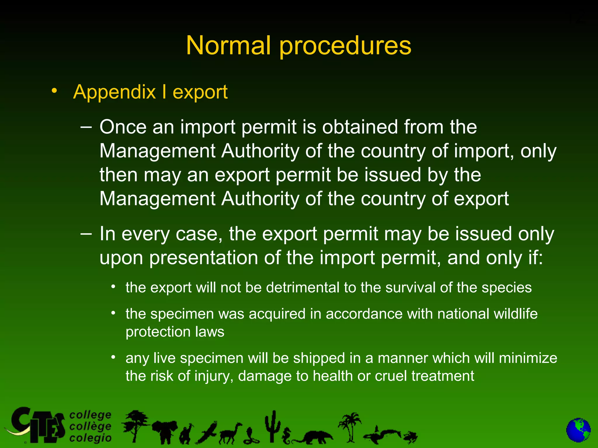 12
Normal procedures
• Appendix I export
– Once an import permit is obtained from the
Management Authority of the country of import, only
then may an export permit be issued by the
Management Authority of the country of export
– In every case, the export permit may be issued only
upon presentation of the import permit, and only if:
• the export will not be detrimental to the survival of the species
• the specimen was acquired in accordance with national wildlife
protection laws
• any live specimen will be shipped in a manner which will minimize
the risk of injury, damage to health or cruel treatment
 