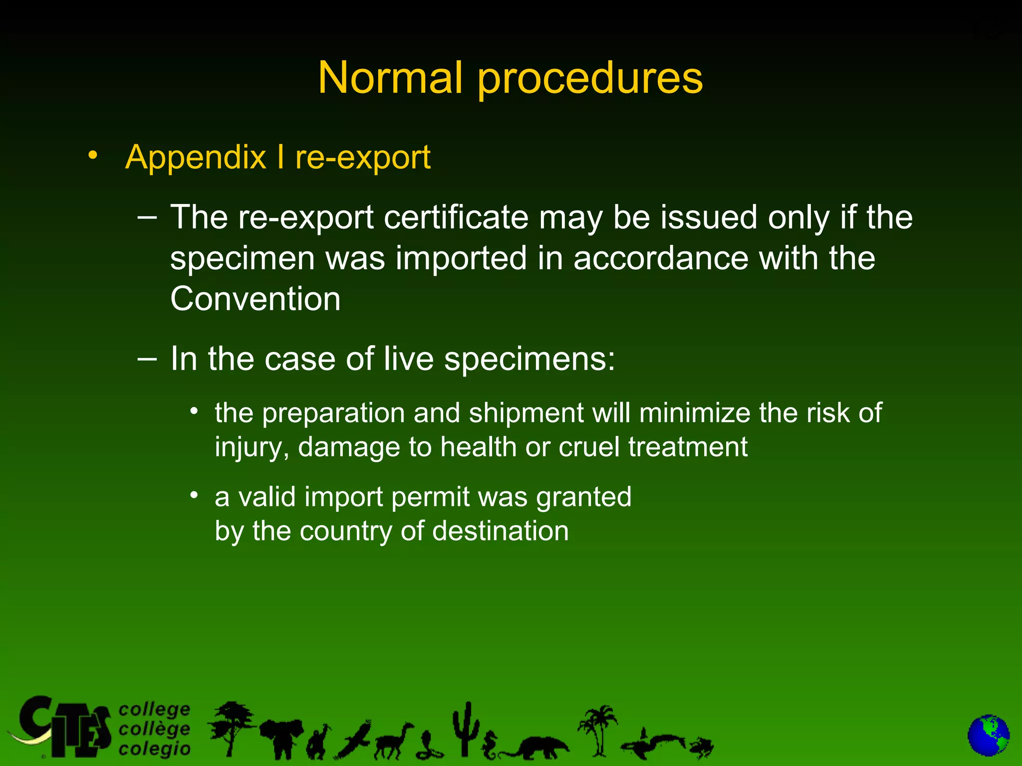 13
Normal procedures
• Appendix I re-export
– The re-export certificate may be issued only if the
specimen was imported in accordance with the
Convention
– In the case of live specimens:
• the preparation and shipment will minimize the risk of
injury, damage to health or cruel treatment
• a valid import permit was granted
by the country of destination
 