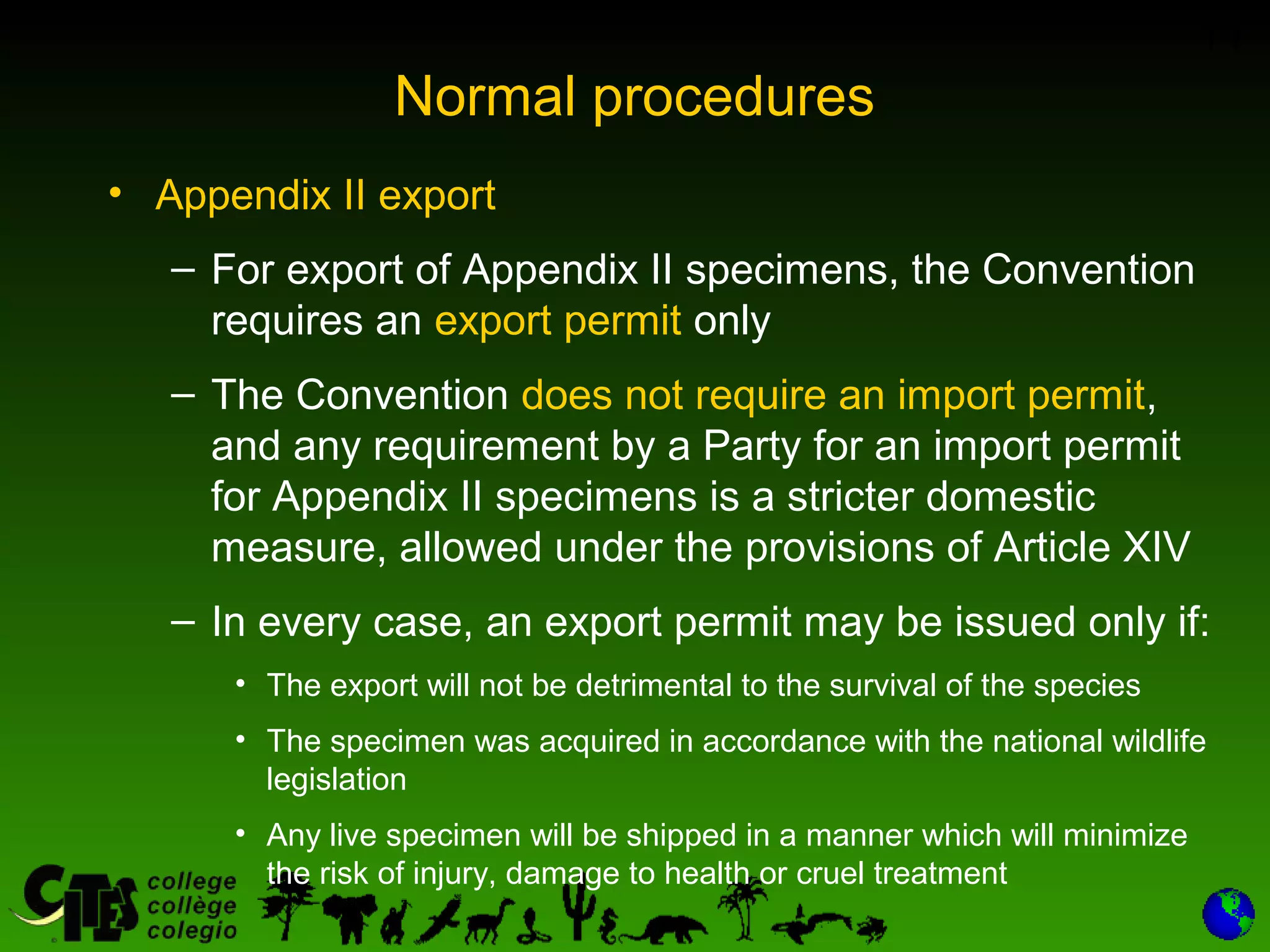 14
Normal procedures
• Appendix II export
– For export of Appendix II specimens, the Convention
requires an export permit only
– The Convention does not require an import permit,
and any requirement by a Party for an import permit
for Appendix II specimens is a stricter domestic
measure, allowed under the provisions of Article XIV
– In every case, an export permit may be issued only if:
• The export will not be detrimental to the survival of the species
• The specimen was acquired in accordance with the national wildlife
legislation
• Any live specimen will be shipped in a manner which will minimize
the risk of injury, damage to health or cruel treatment
 