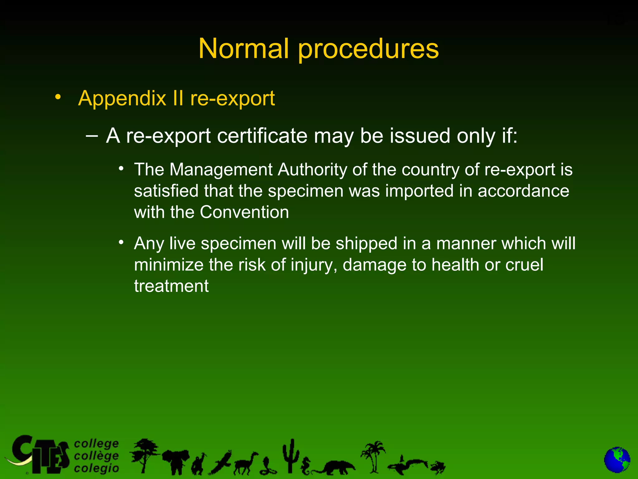 15
Normal procedures
• Appendix II re-export
– A re-export certificate may be issued only if:
• The Management Authority of the country of re-export is
satisfied that the specimen was imported in accordance
with the Convention
• Any live specimen will be shipped in a manner which will
minimize the risk of injury, damage to health or cruel
treatment
 