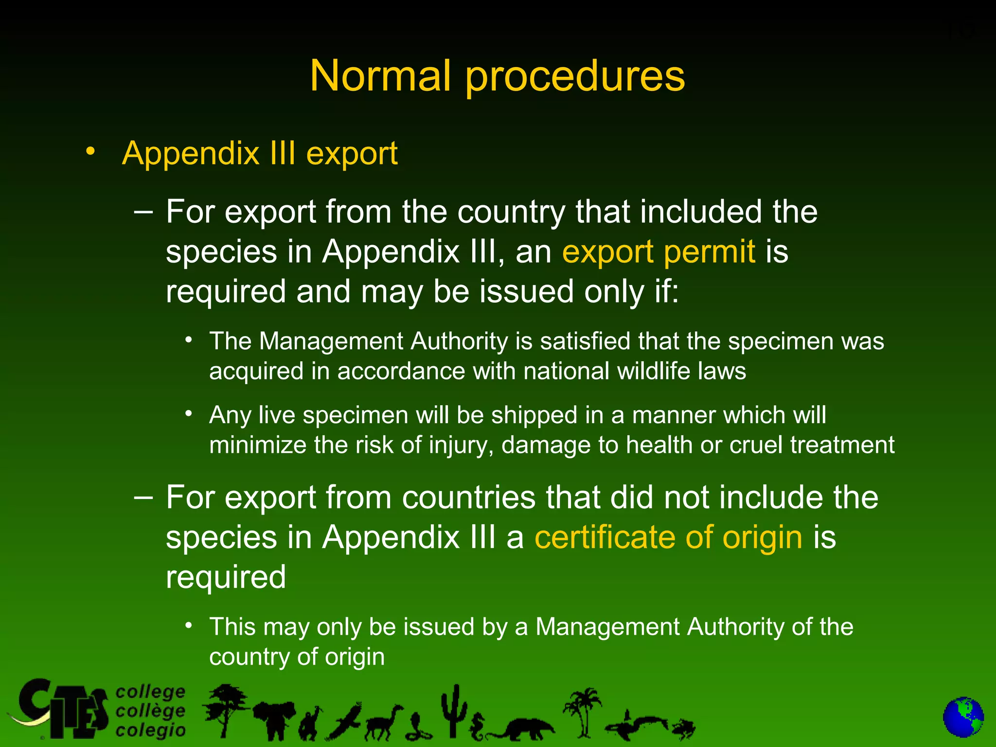 16
Normal procedures
• Appendix III export
– For export from the country that included the
species in Appendix III, an export permit is
required and may be issued only if:
• The Management Authority is satisfied that the specimen was
acquired in accordance with national wildlife laws
• Any live specimen will be shipped in a manner which will
minimize the risk of injury, damage to health or cruel treatment
– For export from countries that did not include the
species in Appendix III a certificate of origin is
required
• This may only be issued by a Management Authority of the
country of origin
 