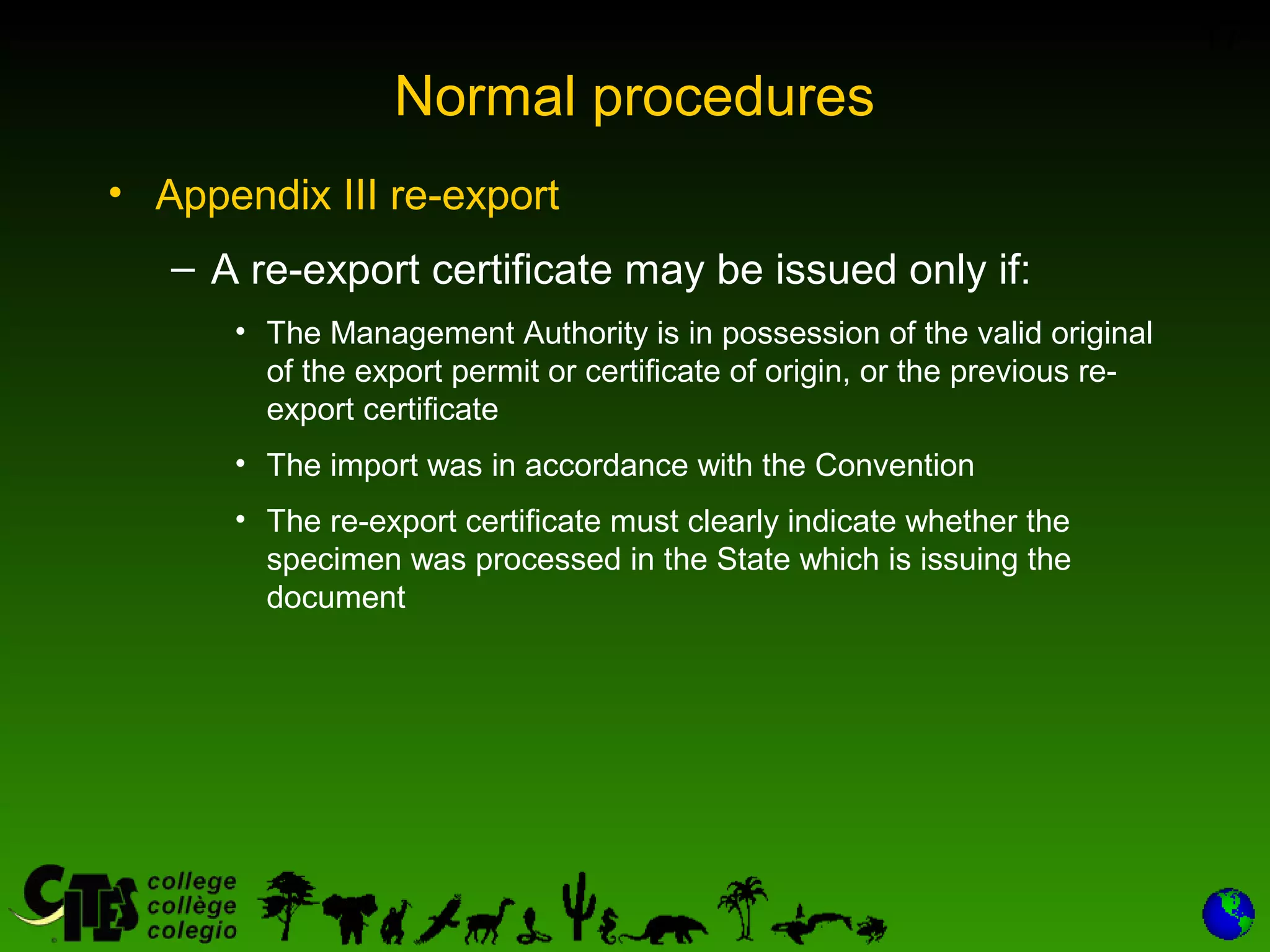 17
Normal procedures
• Appendix III re-export
– A re-export certificate may be issued only if:
• The Management Authority is in possession of the valid original
of the export permit or certificate of origin, or the previous re-
export certificate
• The import was in accordance with the Convention
• The re-export certificate must clearly indicate whether the
specimen was processed in the State which is issuing the
document
 