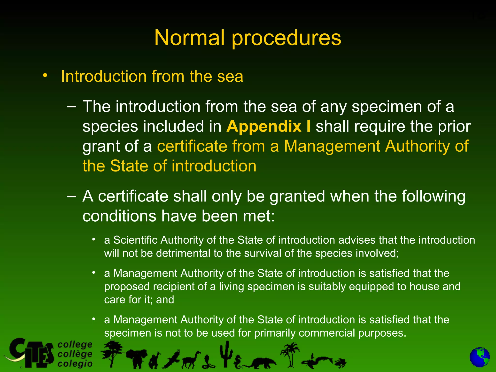 18
Normal procedures
• Introduction from the sea
– The introduction from the sea of any specimen of a
species included in Appendix I shall require the prior
grant of a certificate from a Management Authority of
the State of introduction
– A certificate shall only be granted when the following
conditions have been met:
• a Scientific Authority of the State of introduction advises that the introduction
will not be detrimental to the survival of the species involved;
• a Management Authority of the State of introduction is satisfied that the
proposed recipient of a living specimen is suitably equipped to house and
care for it; and
• a Management Authority of the State of introduction is satisfied that the
specimen is not to be used for primarily commercial purposes.
 