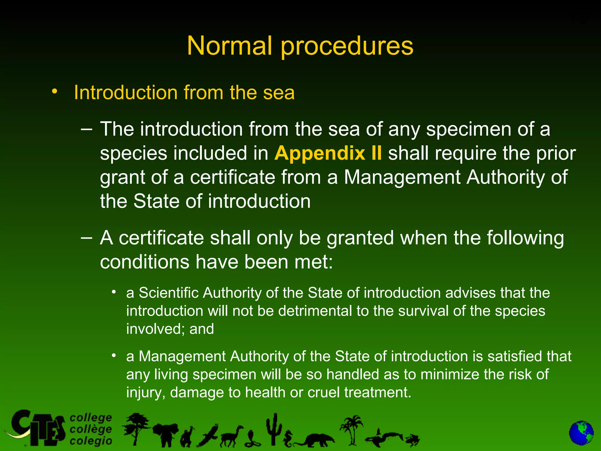 19
Normal procedures
• Introduction from the sea
– The introduction from the sea of any specimen of a
species included in Appendix II shall require the prior
grant of a certificate from a Management Authority of
the State of introduction
– A certificate shall only be granted when the following
conditions have been met:
• a Scientific Authority of the State of introduction advises that the
introduction will not be detrimental to the survival of the species
involved; and
• a Management Authority of the State of introduction is satisfied that
any living specimen will be so handled as to minimize the risk of
injury, damage to health or cruel treatment.
 