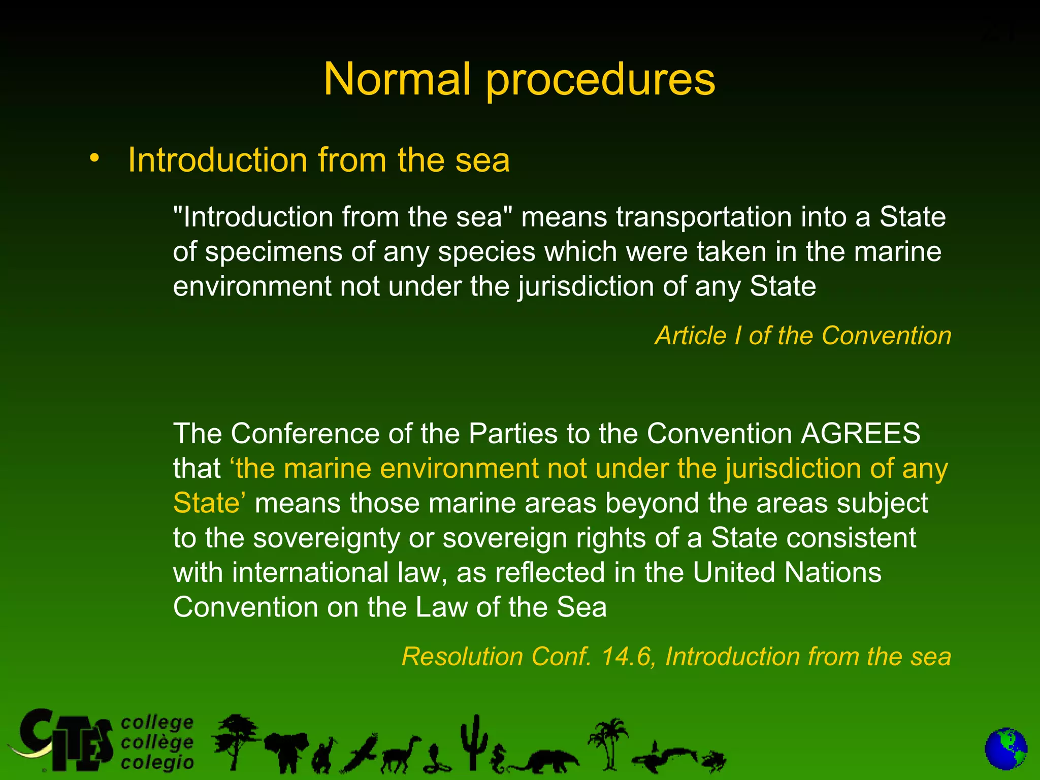 21
Normal procedures
• Introduction from the sea
"Introduction from the sea" means transportation into a State
of specimens of any species which were taken in the marine
environment not under the jurisdiction of any State
Article I of the Convention
The Conference of the Parties to the Convention AGREES
that ‘the marine environment not under the jurisdiction of any
State’ means those marine areas beyond the areas subject
to the sovereignty or sovereign rights of a State consistent
with international law, as reflected in the United Nations
Convention on the Law of the Sea
Resolution Conf. 14.6, Introduction from the sea
 