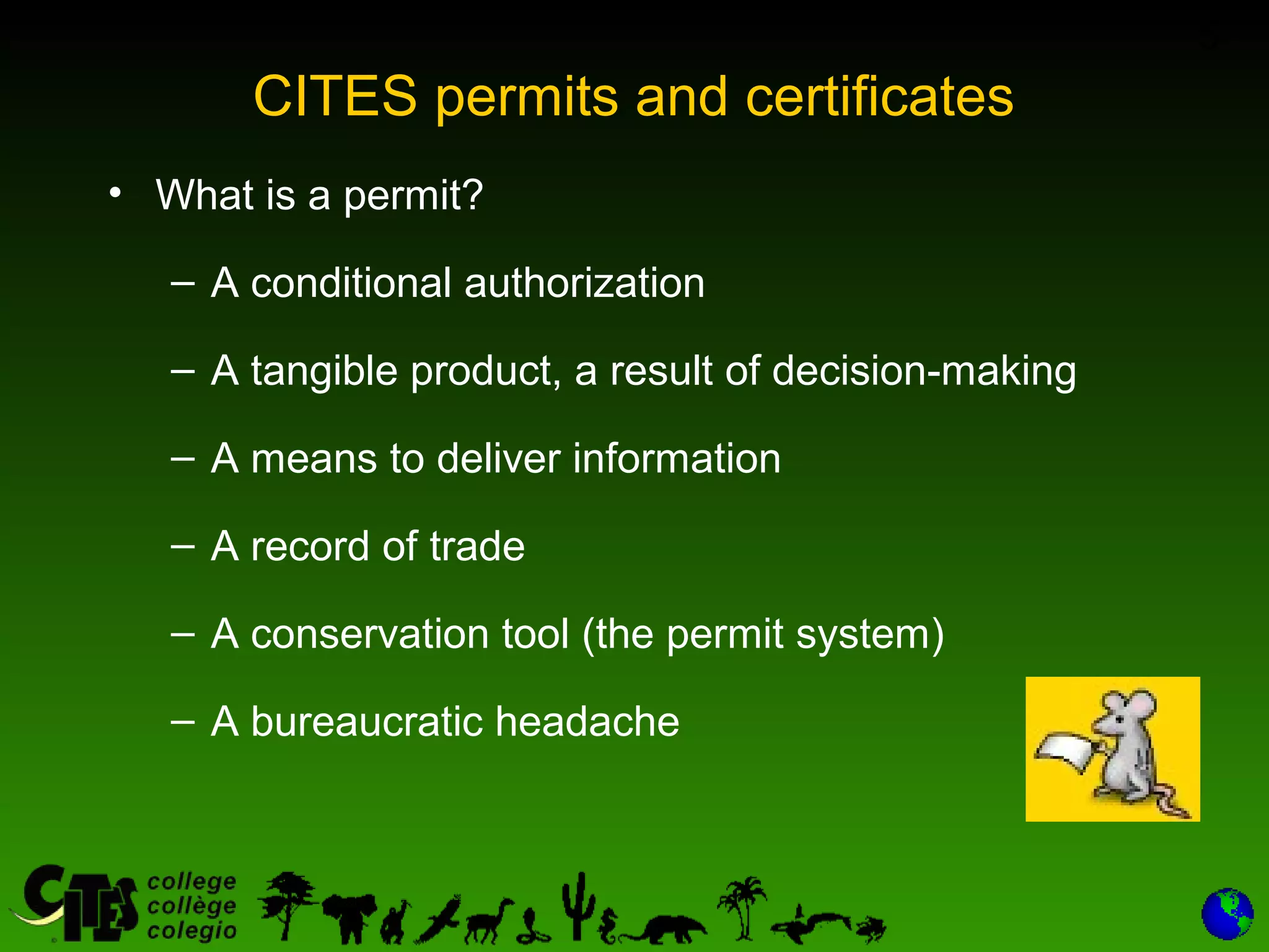 5
CITES permits and certificates
• What is a permit?
– A conditional authorization
– A tangible product, a result of decision-making
– A means to deliver information
– A record of trade
– A conservation tool (the permit system)
– A bureaucratic headache
 