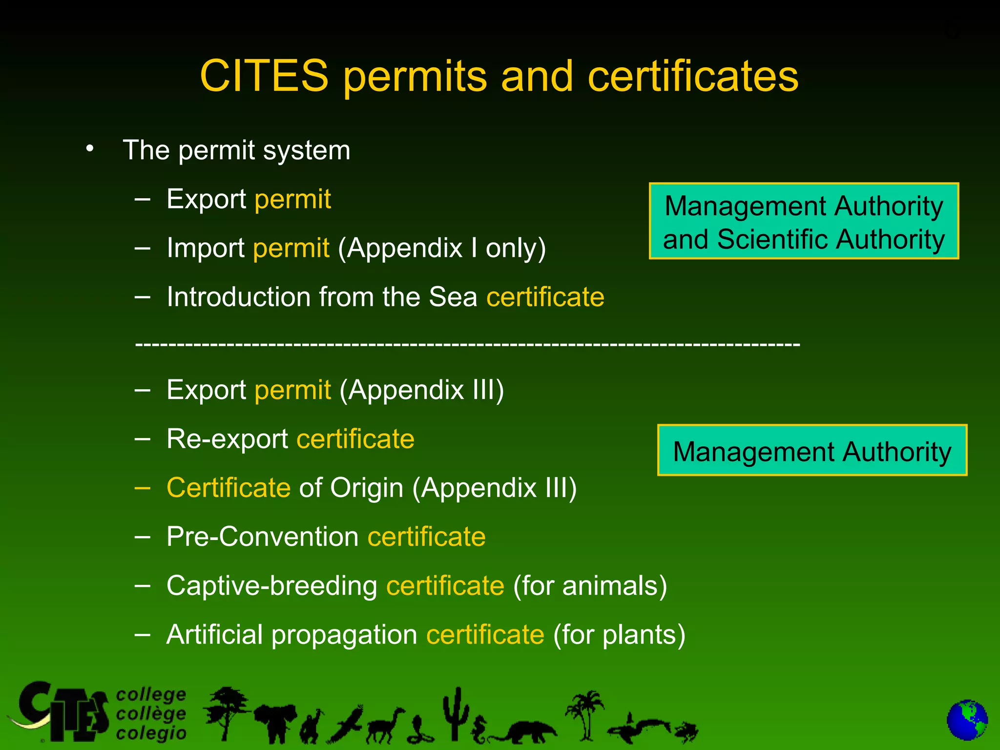 6
CITES permits and certificates
• The permit system
– Export permit
– Import permit (Appendix I only)
– Introduction from the Sea certificate
--------------------------------------------------------------------------------
– Export permit (Appendix III)
– Re-export certificate
– Certificate of Origin (Appendix III)
– Pre-Convention certificate
– Captive-breeding certificate (for animals)
– Artificial propagation certificate (for plants)
Management Authority
and Scientific Authority
Management Authority
 
