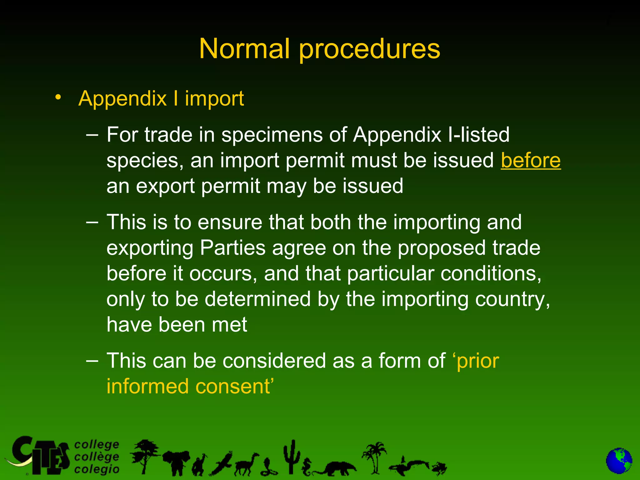 7
Normal procedures
• Appendix I import
– For trade in specimens of Appendix I-listed
species, an import permit must be issued before
an export permit may be issued
– This is to ensure that both the importing and
exporting Parties agree on the proposed trade
before it occurs, and that particular conditions,
only to be determined by the importing country,
have been met
– This can be considered as a form of ‘prior
informed consent’
 