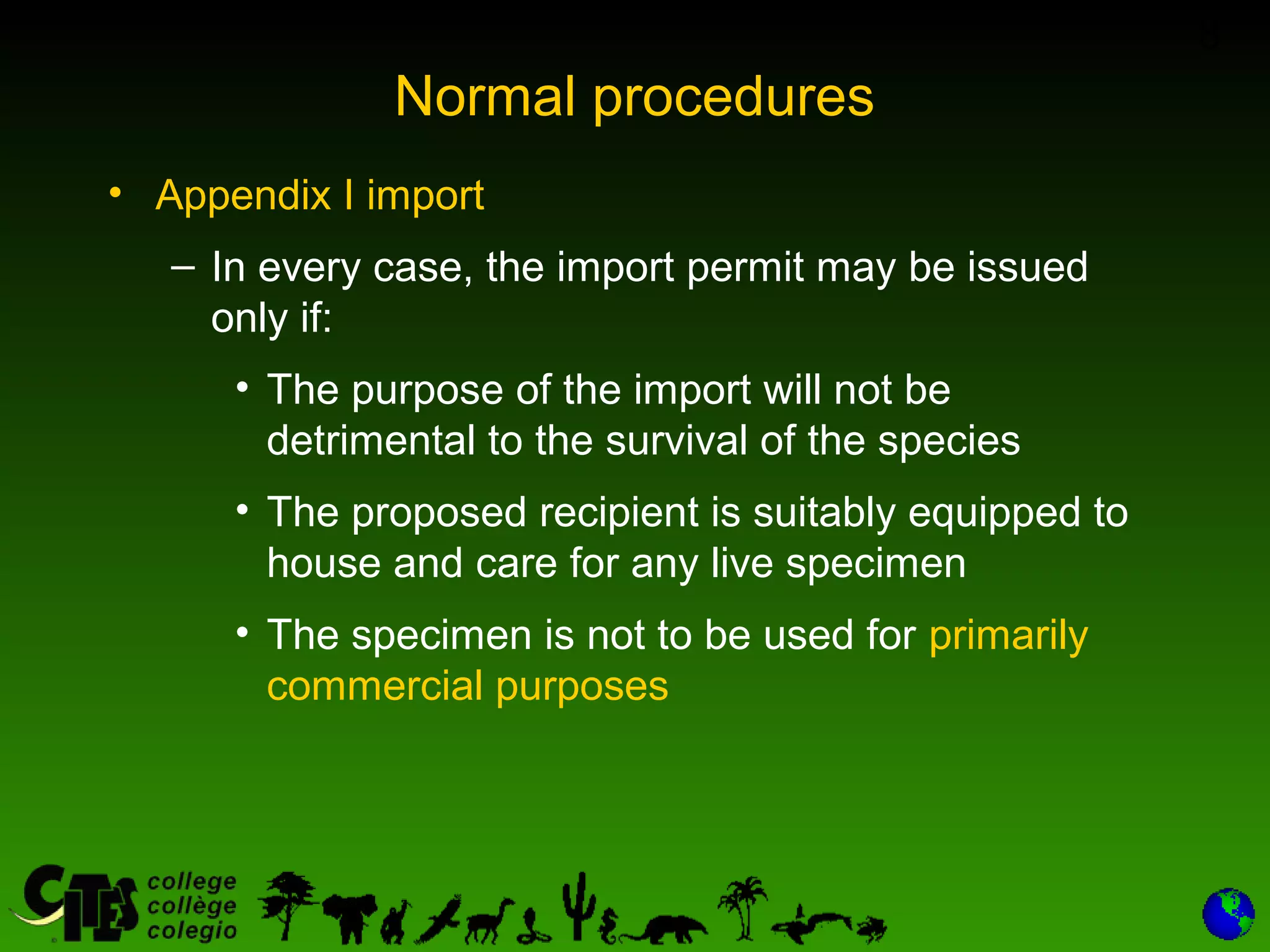 8
Normal procedures
• Appendix I import
– In every case, the import permit may be issued
only if:
• The purpose of the import will not be
detrimental to the survival of the species
• The proposed recipient is suitably equipped to
house and care for any live specimen
• The specimen is not to be used for primarily
commercial purposes
 