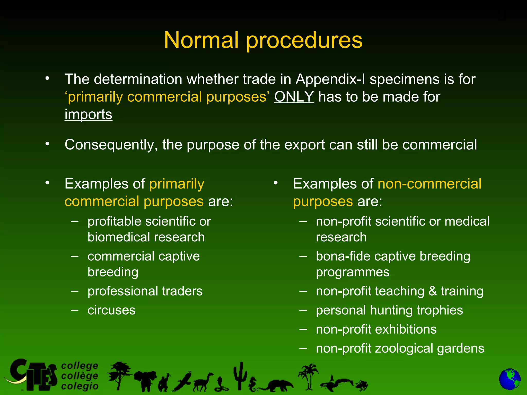 9
Normal procedures
• The determination whether trade in Appendix-I specimens is for
‘primarily commercial purposes’ ONLY has to be made for
imports
• Consequently, the purpose of the export can still be commercial
• Examples of primarily
commercial purposes are:
– profitable scientific or
biomedical research
– commercial captive
breeding
– professional traders
– circuses
• Examples of non-commercial
purposes are:
– non-profit scientific or medical
research
– bona-fide captive breeding
programmes
– non-profit teaching & training
– personal hunting trophies
– non-profit exhibitions
– non-profit zoological gardens
 