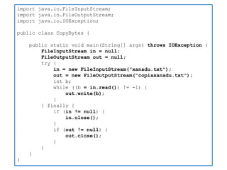 import java.io.FileInputStream; 
import java.io.FileOutputStream; 
import java.io.IOException; 
public class CopyBytes { 
public static void main(String[] args) throws IOException { 
FileInputStream in = null; 
FileOutputStream out = null; 
try { 
in = new FileInputStream("xanadu.txt"); 
out = new FileOutputStream("copiaxanadu.txt"); 
int b; 
while ((b = in.read()) != -1) { 
out.write(b); 
} 
} finally { 
if (in != null) { 
in.close(); 
} 
if (out != null) { 
out.close(); 
} 
} 
} 
}  