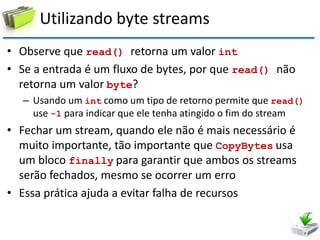 Utilizando byte streams 
•Observe que read() retorna um valor int 
•Se a entrada é um fluxo de bytes, por que read() não retorna um valor byte? 
–Usando um int como um tipo de retorno permite que read() use -1 para indicar que ele tenha atingido o fim do stream 
•Fechar um stream, quando ele não é mais necessário é muito importante, tão importante que CopyBytes usa um bloco finally para garantir que ambos os streams serão fechados, mesmo se ocorrer um erro 
•Essa prática ajuda a evitar falha de recursos  