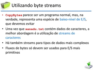 Utilizando byte streams 
•CopyBytes parece ser um programa normal, mas, na verdade, representa uma espécie de baixo-nível de E/S, que devemos evitar 
•Uma vez que xanadu.txt contém dados de caracteres, a melhor abordagem é a utilização de streams de caracteres 
•Há também streams para tipos de dados mais complexos 
•Fluxos de bytes só devem ser usados para E/S mais primitivas  
