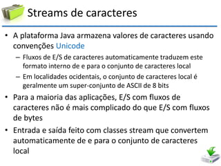 Streams de caracteres 
•A plataforma Java armazena valores de caracteres usando convenções Unicode 
–Fluxos de E/S de caracteres automaticamente traduzem este formato interno de e para o conjunto de caracteres local 
–Em localidades ocidentais, o conjunto de caracteres local é geralmente um super-conjunto de ASCII de 8 bits 
•Para a maioria das aplicações, E/S com fluxos de caracteres não é mais complicado do que E/S com fluxos de bytes 
•Entrada e saída feito com classes stream que convertem automaticamente de e para o conjunto de caracteres local  