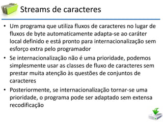 Streams de caracteres 
•Um programa que utiliza fluxos de caracteres no lugar de fluxos de byte automaticamente adapta-se ao caráter local definido e está pronto para internacionalização sem esforço extra pelo programador 
•Se internacionalização não é uma prioridade, podemos simplesmente usar as classes de fluxo de caracteres sem prestar muita atenção às questões de conjuntos de caracteres 
•Posteriormente, se internacionalização tornar-se uma prioridade, o programa pode ser adaptado sem extensa recodificação  
