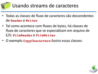 Usando streams de caracteres 
•Todas as classes de fluxo de caracteres são descendentes de Reader e Writer 
•Tal como acontece com fluxos de bytes, há classes de fluxo de caracteres que se especializam em arquivo de E/S: FileReader e FileWriter 
•O exemplo CopyCharacters ilustra essas classes:  