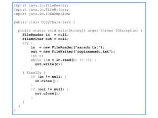 import java.io.FileReader; 
import java.io.FileWriter; 
import java.io.IOException; 
public class CopyCharacters { 
public static void main(String[] args) throws IOException { 
FileReader in = null; 
FileWriter out = null; 
try { 
in = new FileReader("xanadu.txt"); 
out = new FileWriter("copiaxanadu.txt"); 
int c; 
while ((c = in.read()) != -1) { 
out.write(c); 
} 
} finally { 
if (in != null) { 
in.close(); 
} 
if (out != null) { 
out.close(); 
} 
} 
} 
}  