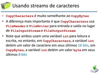 Usando streams de caracteres 
•CopyCharacters é muito semelhante ao CopyBytes 
•A diferença mais importante é que CopyCharacters usa FileReader e FileWriter para entrada e saída no lugar de FileInputStream e FileOutputStream 
•Note que ambos usam uma variável int para leitura e escrita, no entanto, em CopyCharacters, a variável int detém um valor de caractere em seus últimos 16 bits, em CopyBytes, a variável int detém um valor byte em seus últimos 8 bits  