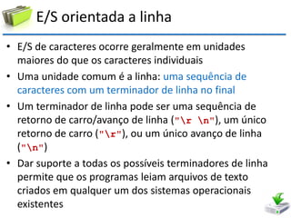 E/S orientada a linha 
•E/S de caracteres ocorre geralmente em unidades maiores do que os caracteres individuais 
•Uma unidade comum é a linha: uma sequência de caracteres com um terminador de linha no final 
•Um terminador de linha pode ser uma sequência de retorno de carro/avanço de linha ("r n"), um único retorno de carro ("r"), ou um único avanço de linha ("n") 
•Dar suporte a todas os possíveis terminadores de linha permite que os programas leiam arquivos de texto criados em qualquer um dos sistemas operacionais existentes  