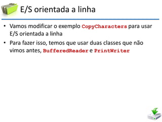E/S orientada a linha 
•Vamos modificar o exemplo CopyCharacters para usar E/S orientada a linha 
•Para fazer isso, temos que usar duas classes que não vimos antes, BufferedReader e PrintWriter  
