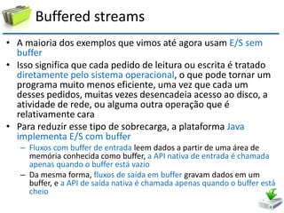 Buffered streams 
•A maioria dos exemplos que vimos até agora usam E/S sem buffer 
•Isso significa que cada pedido de leitura ou escrita é tratado diretamente pelo sistema operacional, o que pode tornar um programa muito menos eficiente, uma vez que cada um desses pedidos, muitas vezes desencadeia acesso ao disco, a atividade de rede, ou alguma outra operação que é relativamente cara 
•Para reduzir esse tipo de sobrecarga, a plataforma Java implementa E/S com buffer 
–Fluxos com buffer de entrada leem dados a partir de uma área de memória conhecida como buffer, a API nativa de entrada é chamada apenas quando o buffer está vazio 
–Da mesma forma, fluxos de saída em buffer gravam dados em um buffer, e a API de saída nativa é chamada apenas quando o buffer está cheio  