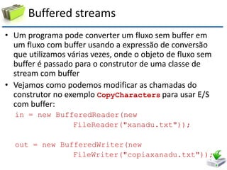 Buffered streams 
•Um programa pode converter um fluxo sem buffer em um fluxo com buffer usando a expressão de conversão que utilizamos várias vezes, onde o objeto de fluxo sem buffer é passado para o construtor de uma classe de stream com buffer 
•Vejamos como podemos modificar as chamadas do construtor no exemplo CopyCharacters para usar E/S com buffer: 
in = new BufferedReader(new 
FileReader("xanadu.txt")); 
out = new BufferedWriter(new 
FileWriter("copiaxanadu.txt"));  