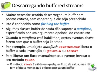 Descarregando buffered streams 
•Muitas vezes faz sentido descarregar um buffer em pontos críticos, sem esperar que ele seja preenchido 
•Isto é conhecido como flushing the buffer 
•Algumas classes buffer de saída dão suporte a autoflush, especificado por um argumento opcional do construtor 
•Quando o autoflush está habilitado, certos eventos-chave fazem com que o buffer seja liberado 
•Por exemplo, um objeto autoflush PrintWriter libera o buffer a cada invocação de println ou format 
•Para liberar um fluxo manualmente, devemos invocar o seu método flush 
–O método flush é válida em qualquer fluxo de saída, mas não tem efeito a menos que o fluxo possua um buffer  