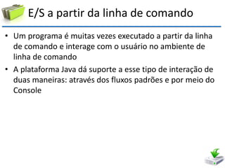 E/S a partir da linha de comando 
•Um programa é muitas vezes executado a partir da linha de comando e interage com o usuário no ambiente de linha de comando 
•A plataforma Java dá suporte a esse tipo de interação de duas maneiras: através dos fluxos padrões e por meio do Console  