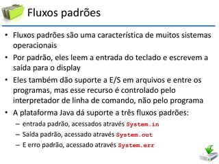 Fluxos padrões 
•Fluxos padrões são uma característica de muitos sistemas operacionais 
•Por padrão, eles leem a entrada do teclado e escrevem a saída para o display 
•Eles também dão suporte a E/S em arquivos e entre os programas, mas esse recurso é controlado pelo interpretador de linha de comando, não pelo programa 
•A plataforma Java dá suporte a três fluxos padrões: 
–entrada padrão, acessados através System.in 
–Saída padrão, acessado através System.out 
–E erro padrão, acessado através System.err  