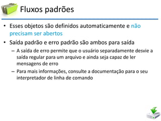 Fluxos padrões 
•Esses objetos são definidos automaticamente e não precisam ser abertos 
•Saída padrão e erro padrão são ambos para saída 
–A saída de erro permite que o usuário separadamente desvie a saída regular para um arquivo e ainda seja capaz de ler mensagens de erro 
–Para mais informações, consulte a documentação para o seu interpretador de linha de comando  