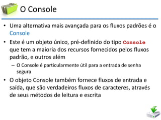 O Console 
•Uma alternativa mais avançada para os fluxos padrões é o Console 
•Este é um objeto único, pré-definido do tipo Console que tem a maioria dos recursos fornecidos pelos fluxos padrão, e outros além 
–O Console é particularmente útil para a entrada de senha segura 
•O objeto Console também fornece fluxos de entrada e saída, que são verdadeiros fluxos de caracteres, através de seus métodos de leitura e escrita  