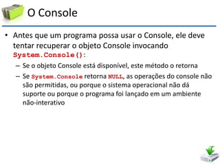 O Console 
•Antes que um programa possa usar o Console, ele deve tentar recuperar o objeto Console invocando System.Console(): 
–Se o objeto Console está disponível, este método o retorna 
–Se System.Console retorna NULL, as operações do console não são permitidas, ou porque o sistema operacional não dá suporte ou porque o programa foi lançado em um ambiente não-interativo  