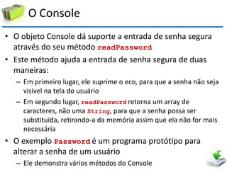O Console 
•O objeto Console dá suporte a entrada de senha segura através do seu método readPassword 
•Este método ajuda a entrada de senha segura de duas maneiras: 
–Em primeiro lugar, ele suprime o eco, para que a senha não seja visível na tela do usuário 
–Em segundo lugar, readPassword retorna um array de caracteres, não uma String, para que a senha possa ser substituída, retirando-a da memória assim que ela não for mais necessária 
•O exemplo Password é um programa protótipo para alterar a senha de um usuário 
–Ele demonstra vários métodos do Console  
