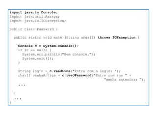 import java.io.Console; 
import java.util.Arrays; 
import java.io.IOException; 
public class Password { 
public static void main (String args[]) throws IOException { 
Console c = System.console(); 
if (c == null) { 
System.err.println("Sem console."); 
System.exit(1); 
} 
String login = c.readLine("Entre com o login: "); 
char[] senhaAntiga = c.readPassword("Entre com sua " + 
"senha anterior: "); 
... 
} 
... 
}  