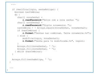 ... 
if (verifica(login, senhaAntiga)) { 
boolean naoCombina; 
do { 
char[] novaSenha1 = 
c.readPassword("Entre com a nova senha: "); 
char[] novaSenha2 = 
c.readPassword("Digite novamente: "); 
naoCombina = ! Arrays.equals(novaSenha1, novaSenha2); 
if (naoCombina) { 
c.format("Senhas nao combinam. Tente novamente.%n"); 
} else { 
modifica(login, novaSenha1); 
c.format("Senha para %s modificada.%n", login); 
} 
Arrays.fill(novaSenha1, ' '); 
Arrays.fill(novaSenha2, ' '); 
} while (naoCombina); 
} 
Arrays.fill(senhaAntiga, ' '); 
} 
... 
}  