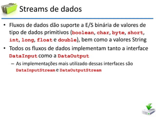 Streams de dados 
•Fluxos de dados dão suporte a E/S binária de valores de tipo de dados primitivos (boolean, char, byte, short, int, long, float e double), bem como a valores String 
•Todos os fluxos de dados implementam tanto a interface DataInput como a DataOutput 
–As implementações mais utilizado dessas interfaces são DataInputStream e DataOutputStream  