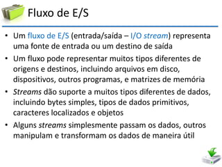 Fluxo de E/S 
•Um fluxo de E/S (entrada/saída – I/O stream) representa uma fonte de entrada ou um destino de saída 
•Um fluxo pode representar muitos tipos diferentes de origens e destinos, incluindo arquivos em disco, dispositivos, outros programas, e matrizes de memória 
•Streams dão suporte a muitos tipos diferentes de dados, incluindo bytes simples, tipos de dados primitivos, caracteres localizados e objetos 
•Alguns streams simplesmente passam os dados, outros manipulam e transformam os dados de maneira útil  
