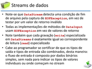 Streams de dados 
•Note-se que DataStream detecta uma condição de fim de arquivo pela captura de EOFException, em vez de testar por um valor de retorno inválido 
•Todas as implementações de métodos de DataInput usam EOFException em vez de valores de retorno 
•Note também que cada gravação (write) especializada em DataStreams é exatamente igual ao correspondente de leitura (read) especializado 
•Cabe ao programador se certificar de que os tipos de saída e tipos de entrada são combinados, desta maneira: o fluxo de entrada é composto por dados binários simples, sem nada para indicar os tipos de valores individuais ou onde começam no stream  