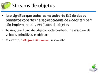 Streams de objetos 
•Isso significa que todos os métodos de E/S de dados primitivos cobertos na seção Streams de Dados também são implementadas em fluxos de objetos 
•Assim, um fluxo de objeto pode conter uma mistura de valores primitivos e objetos 
•O exemplo ObjectStreams ilustra isto  
