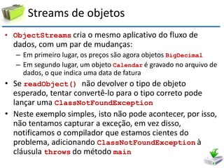 Streams de objetos 
•ObjectStreams cria o mesmo aplicativo do fluxo de dados, com um par de mudanças: 
–Em primeiro lugar, os preços são agora objetos BigDecimal 
–Em segundo lugar, um objeto Calendar é gravado no arquivo de dados, o que indica uma data de fatura 
•Se readObject() não devolver o tipo de objeto esperado, tentar convertê-lo para o tipo correto pode lançar uma ClassNotFoundException 
•Neste exemplo simples, isto não pode acontecer, por isso, não tentamos capturar a exceção, em vez disso, notificamos o compilador que estamos cientes do problema, adicionando ClassNotFoundException à cláusula throws do método main  